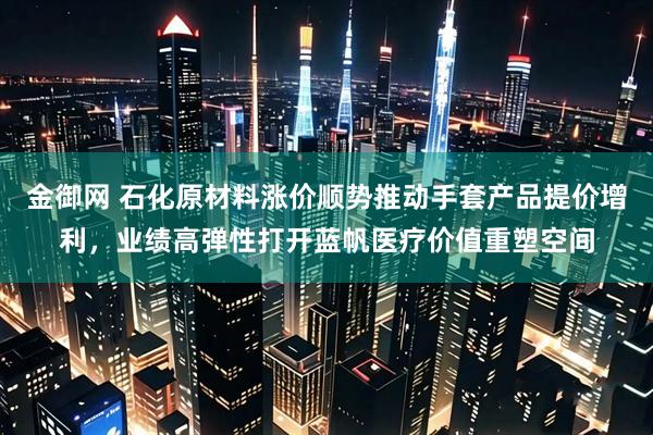 金御网 石化原材料涨价顺势推动手套产品提价增利,业绩高弹性打开蓝帆医疗价值重塑空间