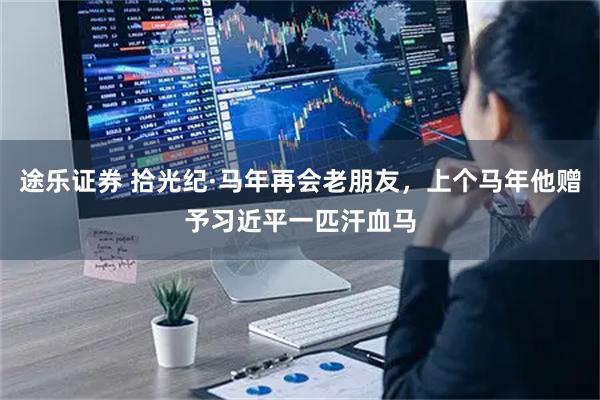 途乐证券 拾光纪·马年再会老朋友，上个马年他赠予习近平一匹汗血马