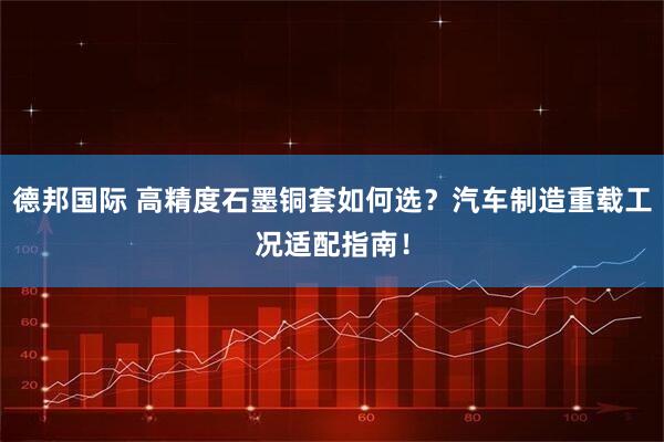 德邦国际 高精度石墨铜套如何选？汽车制造重载工况适配指南！