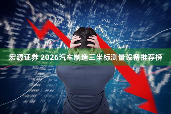 宏源证券 2026汽车制造三坐标测量设备推荐榜