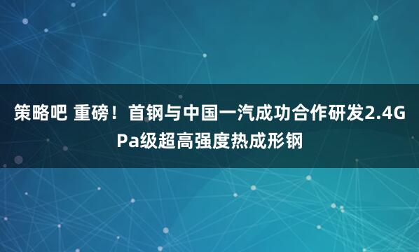 策略吧 重磅！首钢与中国一汽成功合作研发2.4GPa级超高强度热成形钢