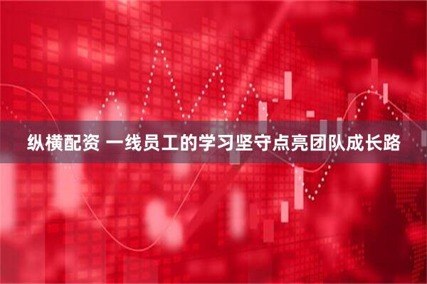 纵横配资 一线员工的学习坚守点亮团队成长路