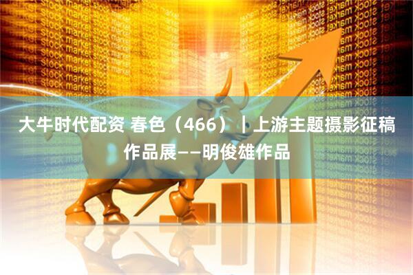 大牛时代配资 春色（466）｜上游主题摄影征稿作品展——明俊雄作品