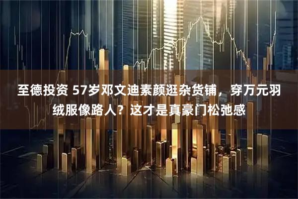 至德投资 57岁邓文迪素颜逛杂货铺,穿万元羽绒服像路人?这才是真豪门松弛感