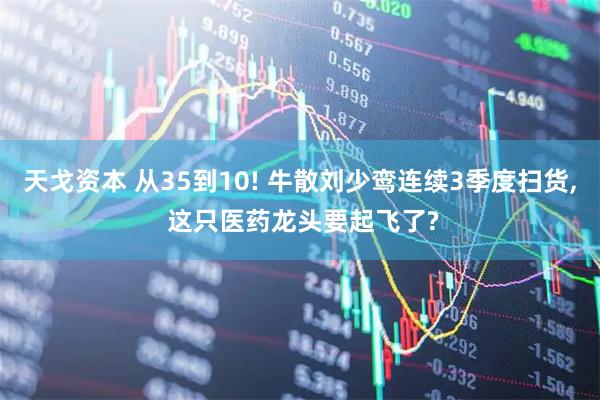 天戈资本 从35到10! 牛散刘少鸾连续3季度扫货, 这只医药龙头要起飞了?