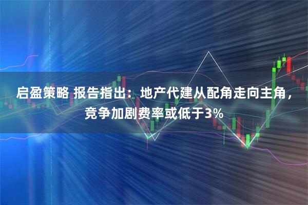 启盈策略 报告指出：地产代建从配角走向主角，竞争加剧费率或低于3%