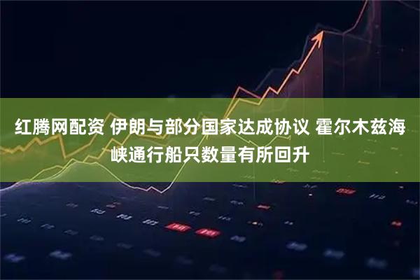 红腾网配资 伊朗与部分国家达成协议 霍尔木兹海峡通行船只数量有所回升