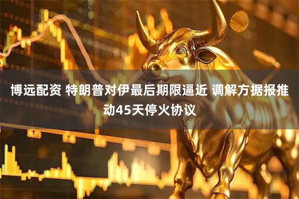 博远配资 特朗普对伊最后期限逼近 调解方据报推动45天停火协议