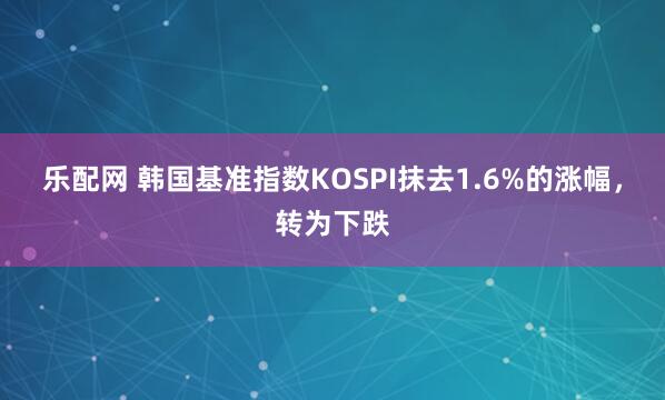 乐配网 韩国基准指数KOSPI抹去1.6%的涨幅，转为下跌