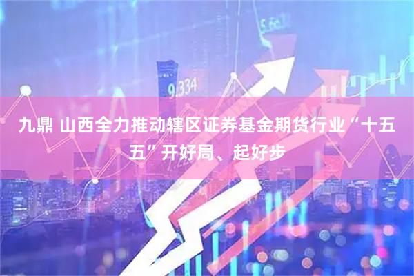 九鼎 山西全力推动辖区证券基金期货行业“十五五”开好局、起好步