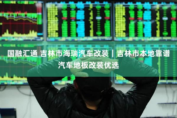 国融汇通 吉林市海瑞汽车改装｜吉林市本地靠谱汽车地板改装优选
