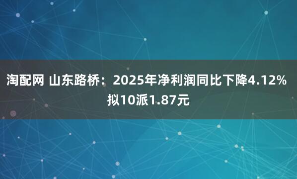 淘配网 山东路桥：2025年净利润同比下降4.12% 拟10派1.87元