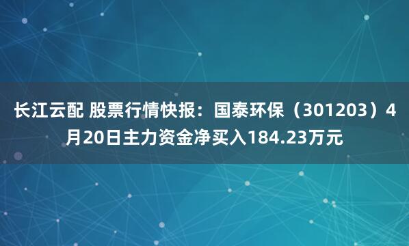 长江云配 股票行情快报:国泰环保(301203)4月20日主力资金净买入184.23万元