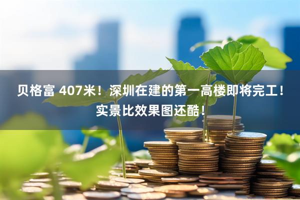 贝格富 407米!深圳在建的第一高楼即将完工!实景比效果图还酷!