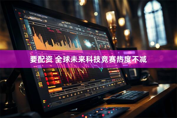 要配资 全球未来科技竞赛热度不减