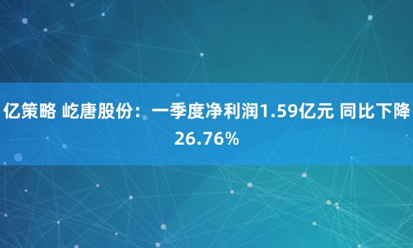 亿策略 屹唐股份:一季度净利润1.59亿元 同比下降26.76%
