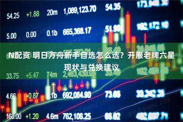 N配资 明日方舟新手自选怎么选？开服老牌六星现状与兑换建议