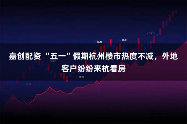 嘉创配资 “五一”假期杭州楼市热度不减，外地客户纷纷来杭看房