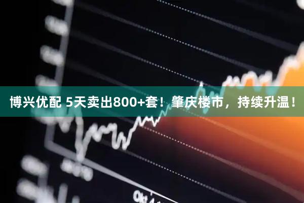 博兴优配 5天卖出800+套！肇庆楼市，持续升温！