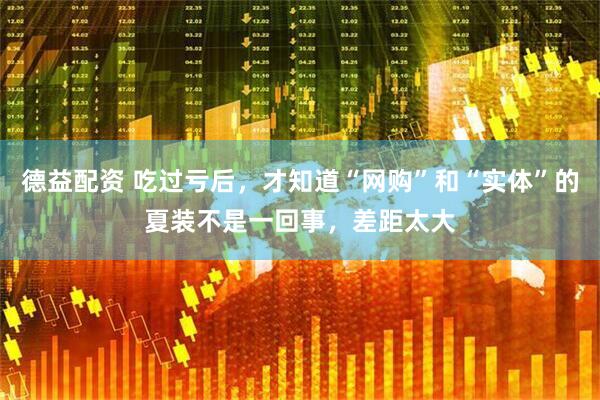 德益配资 吃过亏后，才知道“网购”和“实体”的夏装不是一回事，差距太大