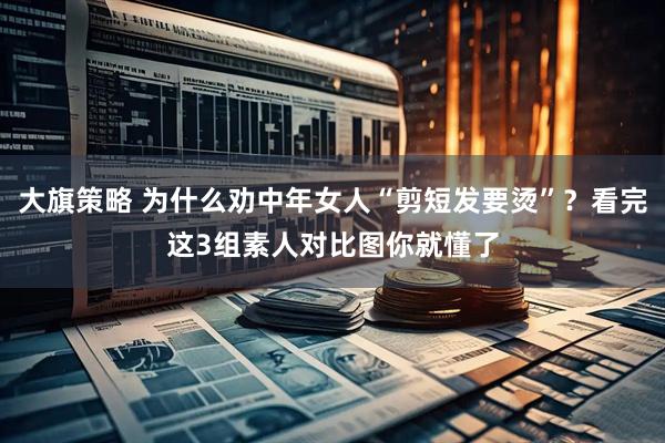 大旗策略 为什么劝中年女人“剪短发要烫”？看完这3组素人对比图你就懂了