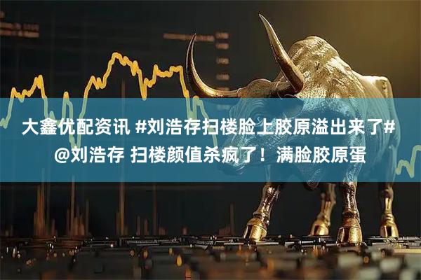 大鑫优配资讯 #刘浩存扫楼脸上胶原溢出来了# @刘浩存 扫楼颜值杀疯了！满脸胶原蛋