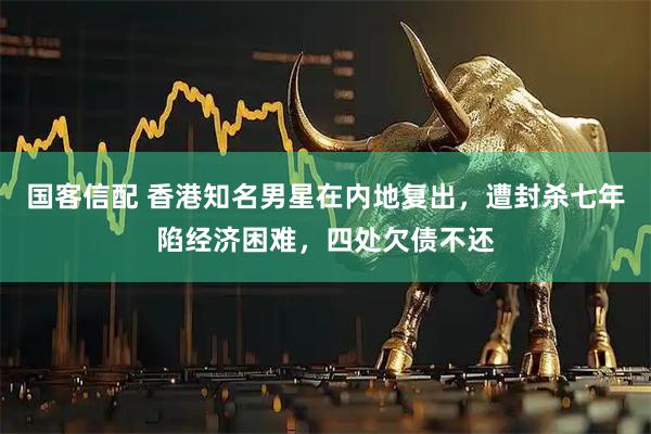 国客信配 香港知名男星在内地复出，遭封杀七年陷经济困难，四处欠债不还