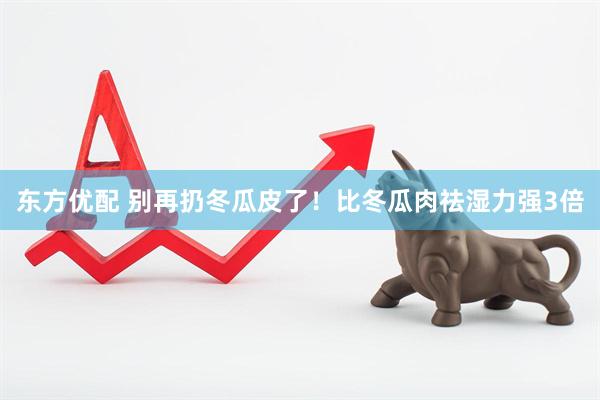 东方优配 别再扔冬瓜皮了！比冬瓜肉祛湿力强3倍