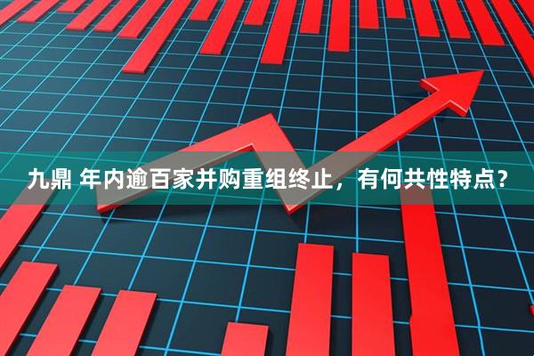 九鼎 年内逾百家并购重组终止，有何共性特点？