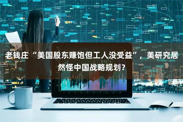 老钱庄 “美国股东赚饱但工人没受益”，美研究居然怪中国战略规划？