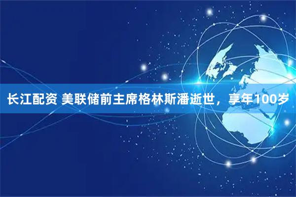 长江配资 美联储前主席格林斯潘逝世,享年100岁