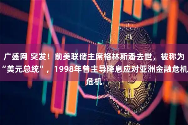 广盛网 突发！前美联储主席格林斯潘去世，被称为“美元总统”，1998年曾主导降息应对亚洲金融危机