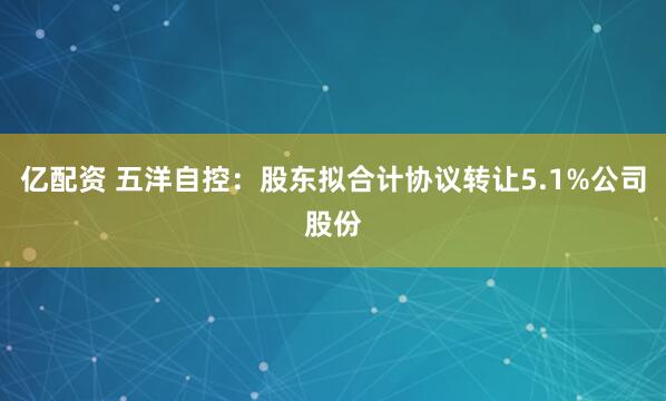 亿配资 五洋自控：股东拟合计协议转让5.1%公司股份