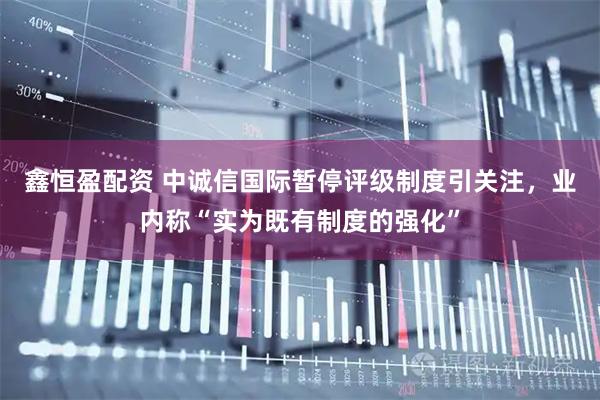 鑫恒盈配资 中诚信国际暂停评级制度引关注，业内称“实为既有制度的强化”