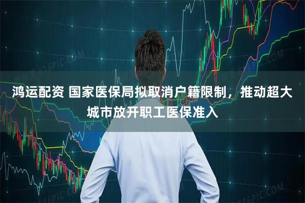 鸿运配资 国家医保局拟取消户籍限制，推动超大城市放开职工医保准入