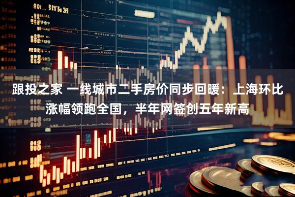 跟投之家 一线城市二手房价同步回暖：上海环比涨幅领跑全国，半年网签创五年新高