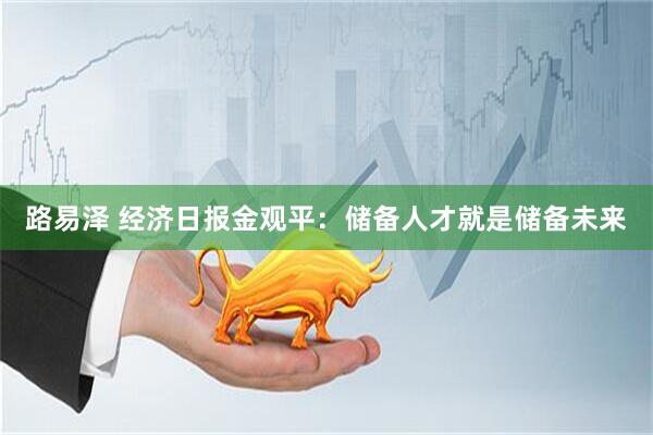 路易泽 经济日报金观平：储备人才就是储备未来