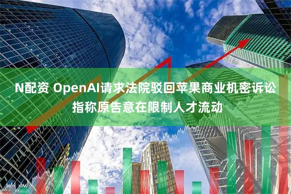 N配资 OpenAI请求法院驳回苹果商业机密诉讼 指称原告意在限制人才流动