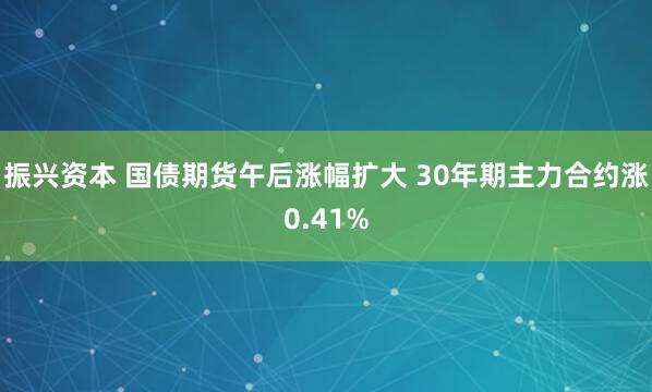 振兴资本 国债期货午后涨幅扩大 30年期主力合约涨0.41%